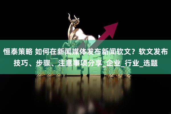 恒泰策略 如何在新闻媒体发布新闻软文？软文发布技巧、步骤、注意事项分享_企业_行业_选题