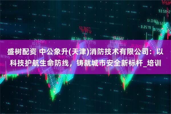 盛树配资 中公象升(天津)消防技术有限公司：以科技护航生命防线，铸就城市安全新标杆_培训