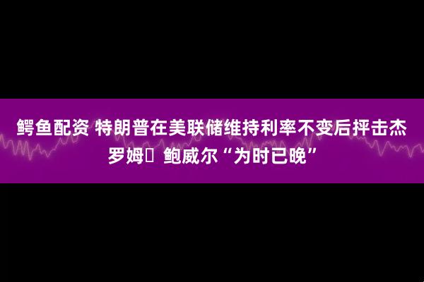 鳄鱼配资 特朗普在美联储维持利率不变后抨击杰罗姆・鲍威尔“为时已晚”
