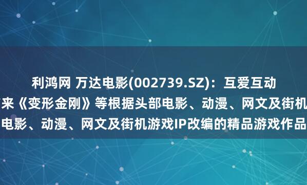利鸿网 万达电影(002739.SZ)：互爱互动将陆续为国内及海外玩家带来《变形金刚》等根据头部电影、动漫、网文及街机游戏IP改编的精品游戏作品