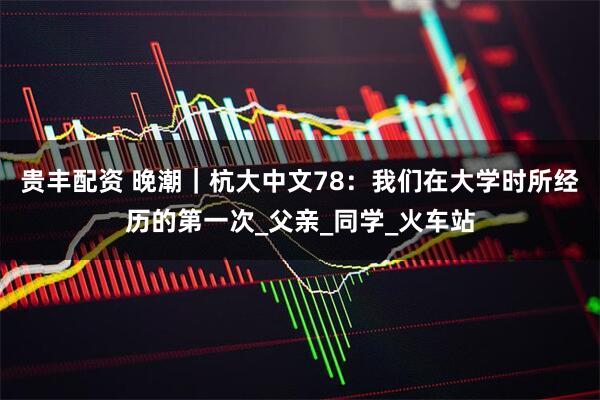 贵丰配资 晚潮｜杭大中文78：我们在大学时所经历的第一次_父亲_同学_火车站