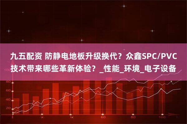 九五配资 防静电地板升级换代？众鑫SPC/PVC技术带来哪些革新体验？_性能_环境_电子设备