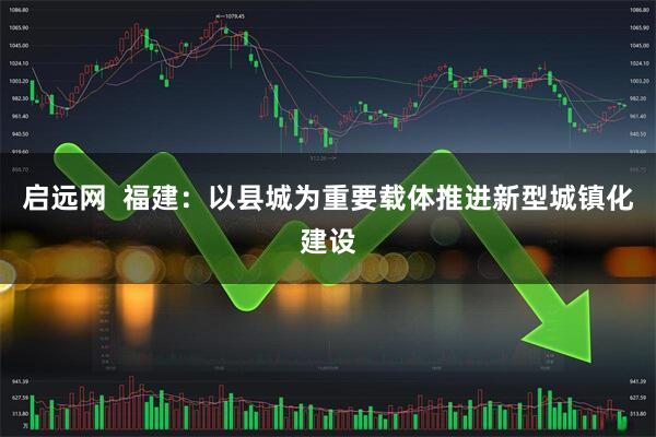 启远网  福建：以县城为重要载体推进新型城镇化建设