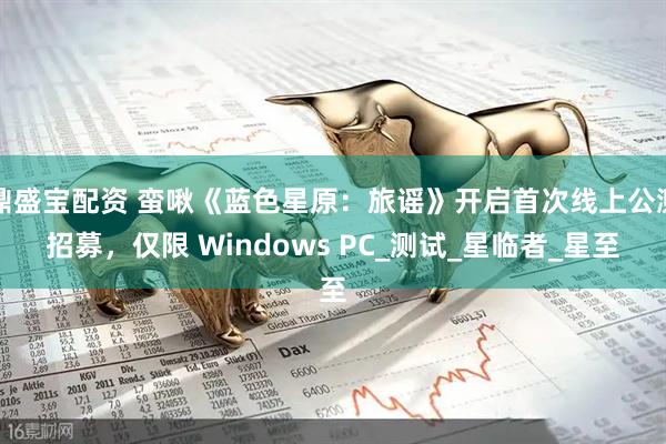 鼎盛宝配资 蛮啾《蓝色星原：旅谣》开启首次线上公测招募，仅限 Windows PC_测试_星临者_星至