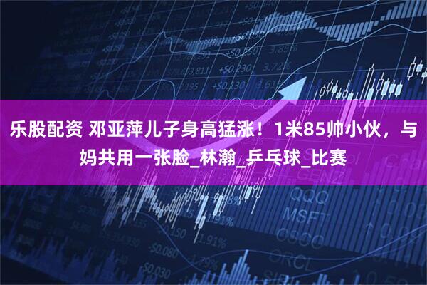 乐股配资 邓亚萍儿子身高猛涨！1米85帅小伙，与妈共用一张脸_林瀚_乒乓球_比赛
