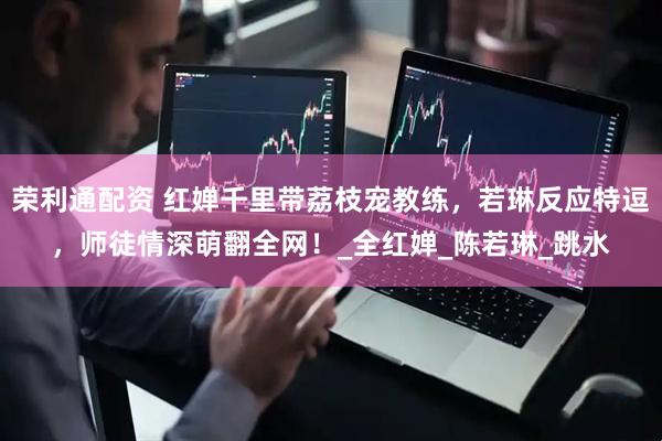 荣利通配资 红婵千里带荔枝宠教练，若琳反应特逗，师徒情深萌翻全网！_全红婵_陈若琳_跳水