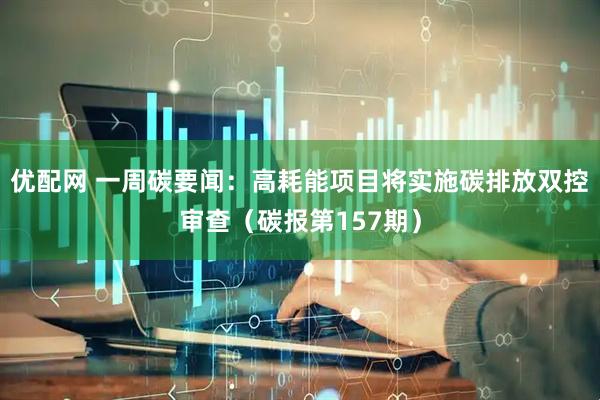 优配网 一周碳要闻：高耗能项目将实施碳排放双控审查（碳报第157期）