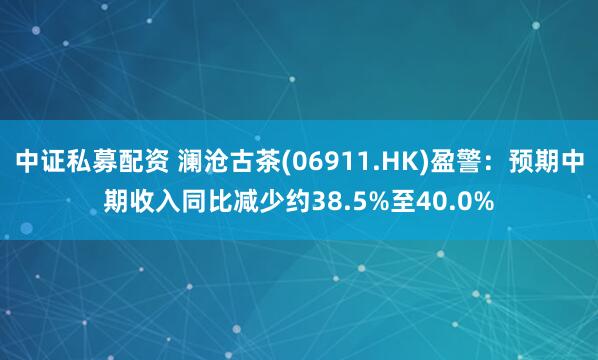 中证私募配资 澜沧古茶(06911.HK)盈警：预期中期收入同比减少约38.5%至40.0%