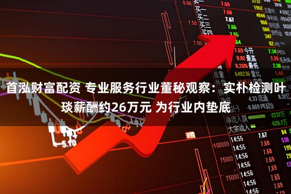首泓财富配资 专业服务行业董秘观察：实朴检测叶琰薪酬约26万元 为行业内垫底
