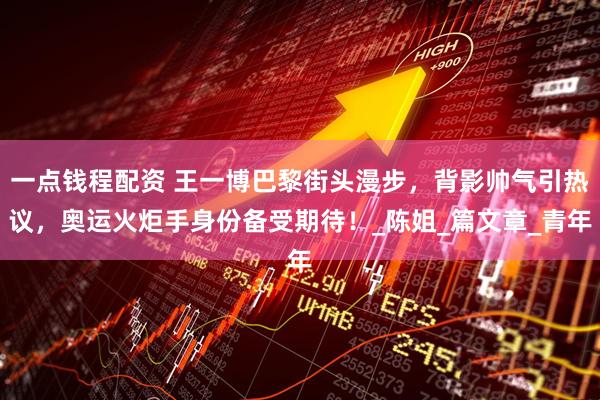 一点钱程配资 王一博巴黎街头漫步，背影帅气引热议，奥运火炬手身份备受期待！_陈姐_篇文章_青年