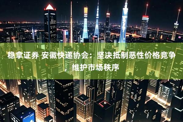 稳拿证券 安徽快递协会：坚决抵制恶性价格竞争，维护市场秩序