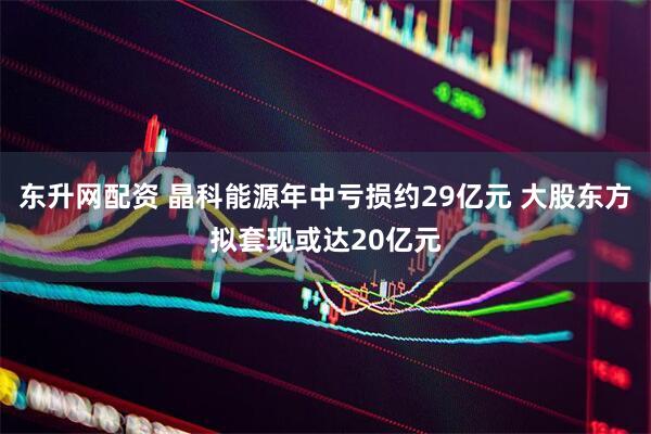 东升网配资 晶科能源年中亏损约29亿元 大股东方拟套现或达20亿元