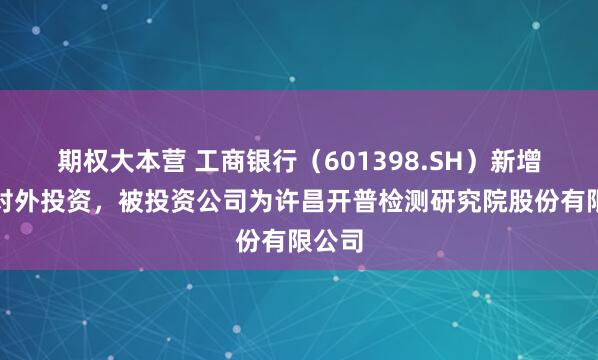 期权大本营 工商银行（601398.SH）新增一起对外投资，被投资公司为许昌开普检测研究院股份有限公司