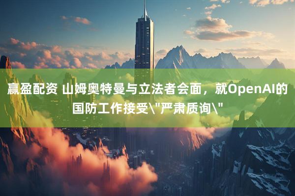 赢盈配资 山姆奥特曼与立法者会面，就OpenAI的国防工作接受＂严肃质询＂